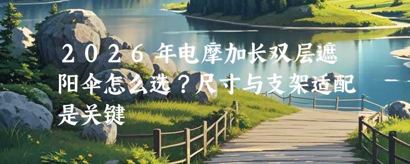2026年电摩加长双层遮阳伞怎么选？尺寸与支架适配是关键