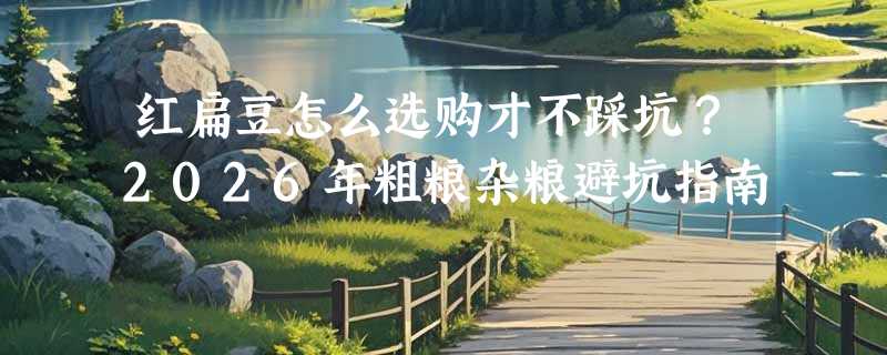 红扁豆怎么选购才不踩坑？2026年粗粮杂粮避坑指南