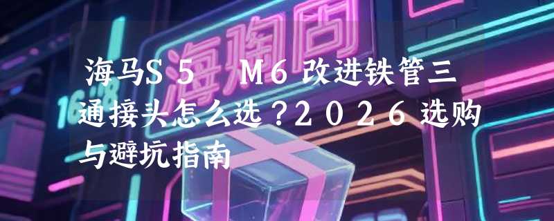 海马S5 M6改进铁管三通接头怎么选？2026选购与避坑指南