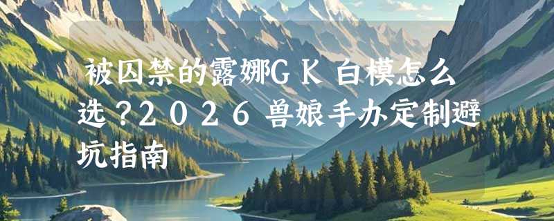 被囚禁的露娜GK白模怎么选？2026兽娘手办定制避坑指南