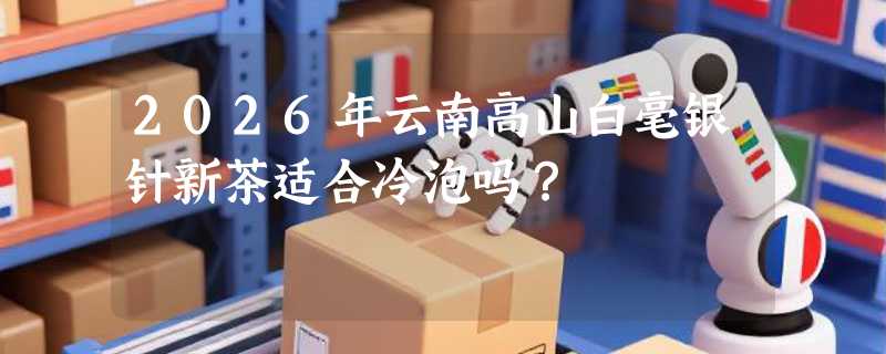 2026年云南高山白毫银针新茶适合冷泡吗？