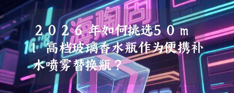 2026年如何挑选50ml高档玻璃香水瓶作为便携补水喷雾替换瓶？