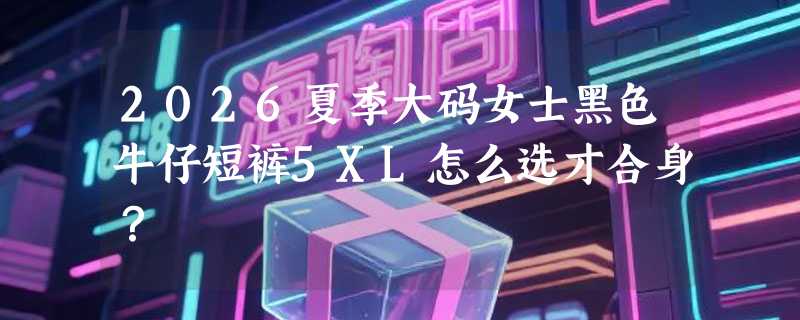 2026夏季大码女士黑色牛仔短裤5XL怎么选才合身？
