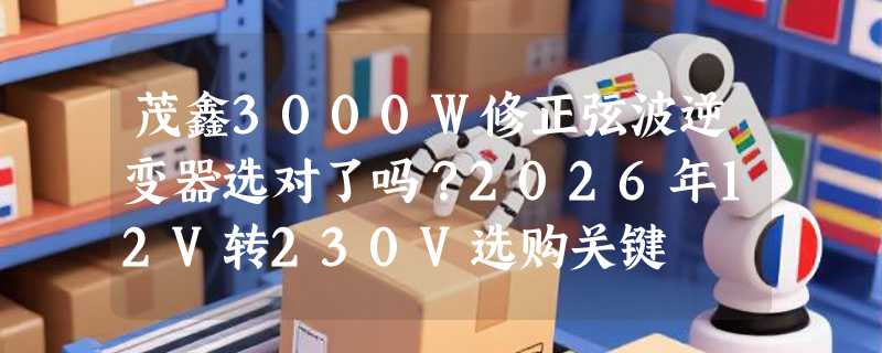 茂鑫3000W修正弦波逆变器选对了吗？2026年12V转230V选购关键