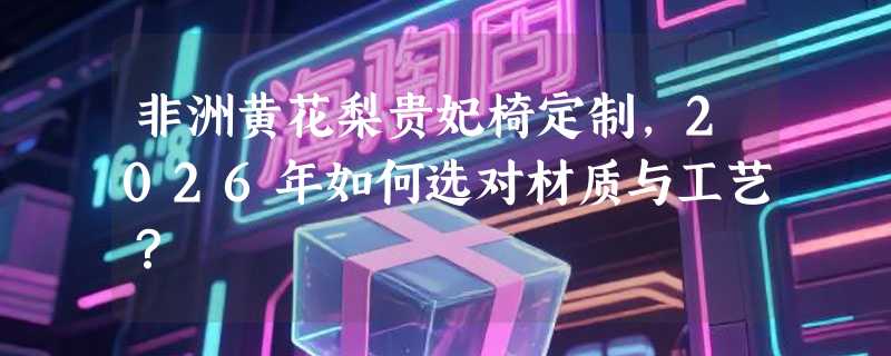 非洲黄花梨贵妃椅定制，2026年如何选对材质与工艺？
