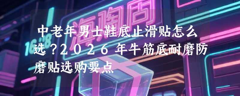 中老年男士鞋底止滑贴怎么选？2026年牛筋底耐磨防磨贴选购要点