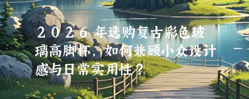 2026年选购复古彩色玻璃高脚杯，如何兼顾小众设计感与日常实用性？
