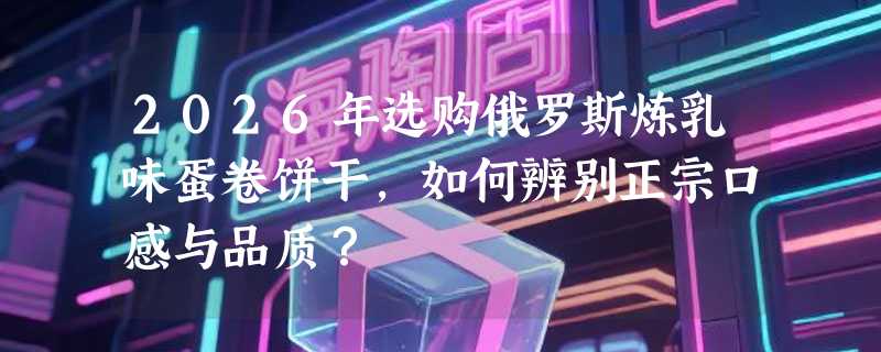 2026年选购俄罗斯炼乳味蛋卷饼干，如何辨别正宗口感与品质？