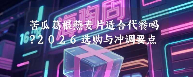 苦瓜葛根燕麦片适合代餐吗？2026选购与冲调要点