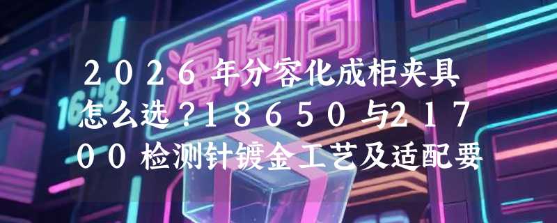 2026年分容化成柜夹具怎么选？18650与21700检测针镀金工艺及适配要点