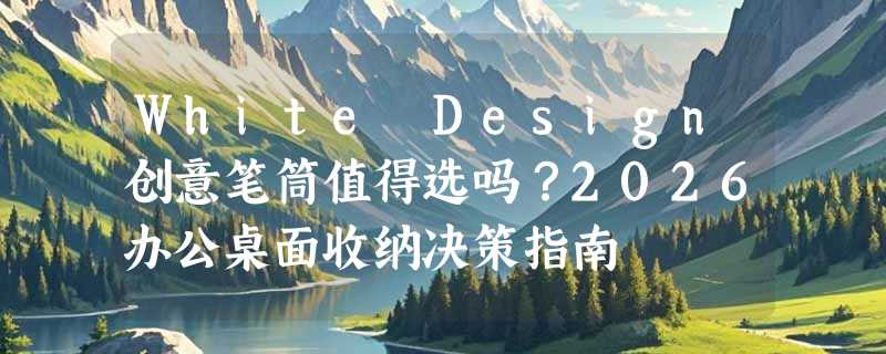 White Design创意笔筒值得选吗？2026办公桌面收纳决策指南