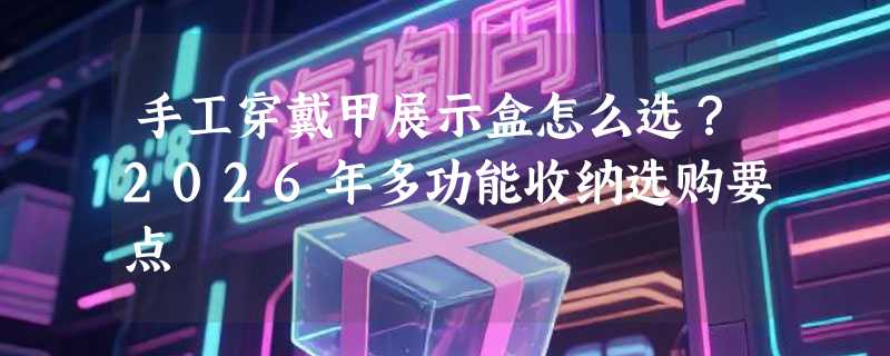手工穿戴甲展示盒怎么选？2026年多功能收纳选购要点