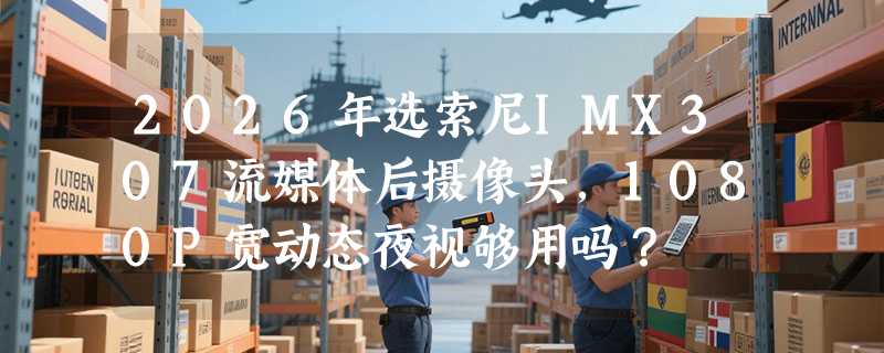 2026年选索尼IMX307流媒体后摄像头，1080P宽动态夜视够用吗？