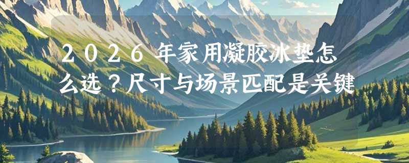 2026年家用凝胶冰垫怎么选？尺寸与场景匹配是关键