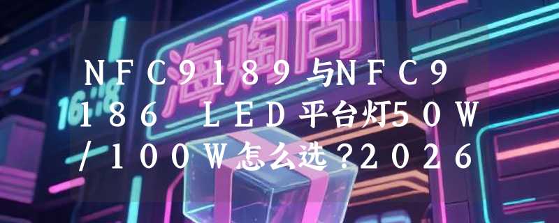 NFC9189与NFC9186 LED平台灯50W/100W怎么选？2026年选型要点解析