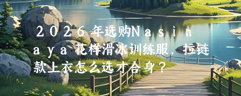 2026年选购Nasinaya花样滑冰训练服，拉链款上衣怎么选才合身？
