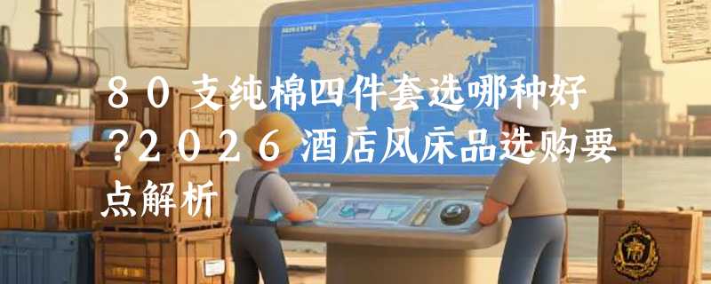 80支纯棉四件套选哪种好？2026酒店风床品选购要点解析