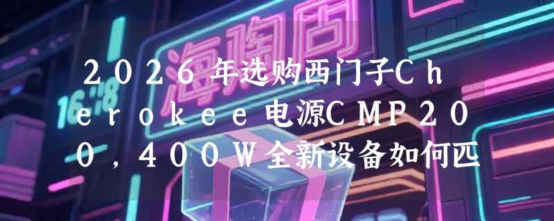 2026年选购西门子Cherokee电源CMP200，400W全新设备如何匹配负载？