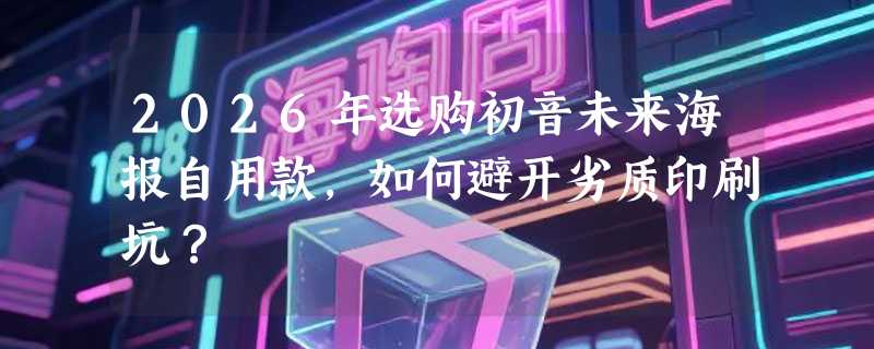 2026年选购初音未来海报自用款，如何避开劣质印刷坑？