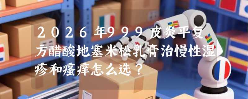 2026年999皮炎平复方醋酸地塞米松乳膏治慢性湿疹和瘙痒怎么选？