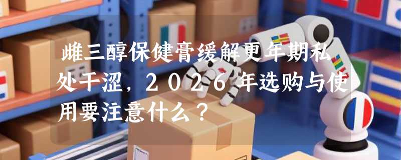 雌三醇保健膏缓解更年期私处干涩，2026年选购与使用要注意什么？