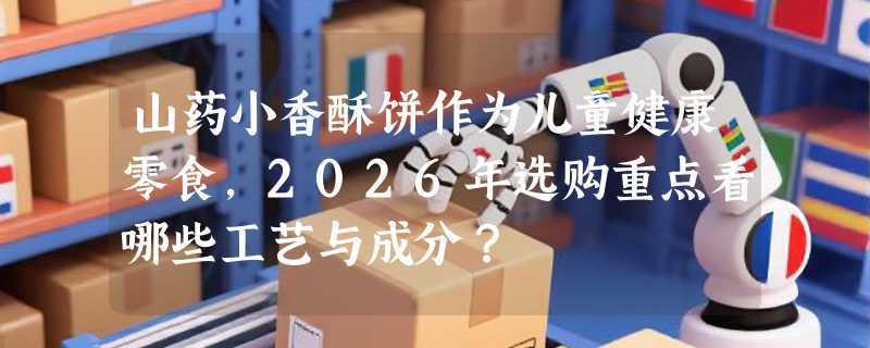 山药小香酥饼作为儿童健康零食，2026年选购重点看哪些工艺与成分？