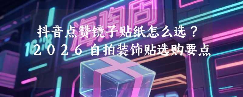 抖音点赞镜子贴纸怎么选？2026自拍装饰贴选购要点