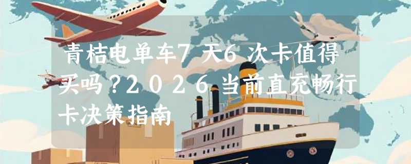 青桔电单车7天6次卡值得买吗？2026当前直充畅行卡决策指南