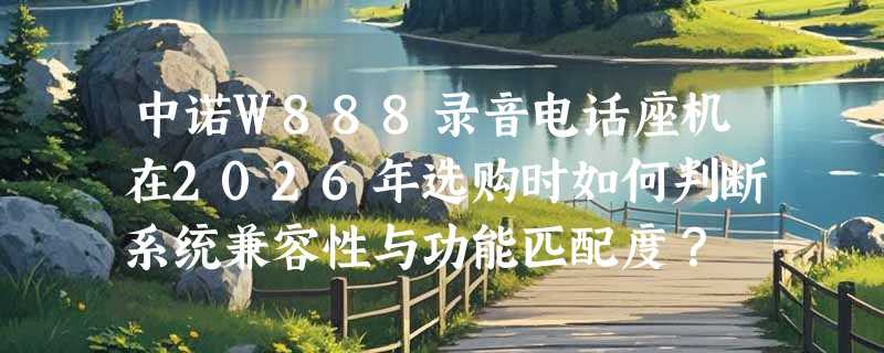 中诺W888录音电话座机在2026年选购时如何判断系统兼容性与功能匹配度？