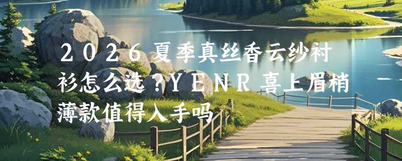 2026夏季真丝香云纱衬衫怎么选？YENR喜上眉梢薄款值得入手吗