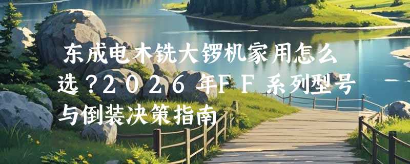 东成电木铣大锣机家用怎么选？2026年FF系列型号与倒装决策指南