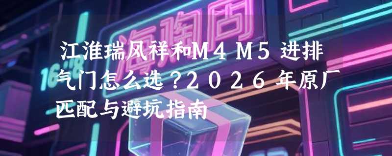 江淮瑞风祥和M4M5进排气门怎么选？2026年原厂匹配与避坑指南