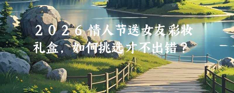 2026情人节送女友彩妆礼盒，如何挑选才不出错？