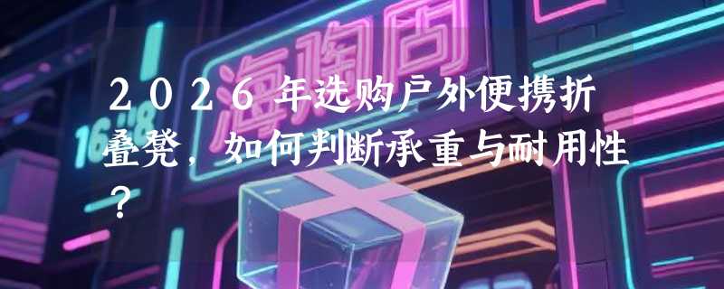 2026年选购户外便携折叠凳，如何判断承重与耐用性？