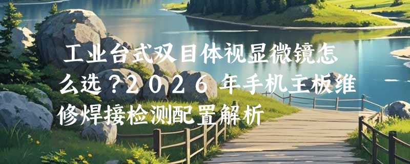 工业台式双目体视显微镜怎么选？2026年手机主板维修焊接检测配置解析