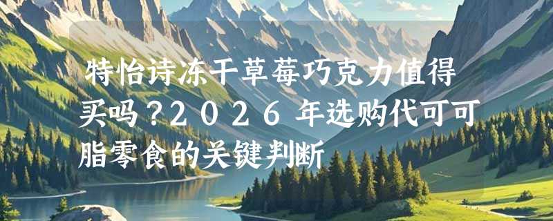 特怡诗冻干草莓巧克力值得买吗？2026年选购代可可脂零食的关键判断