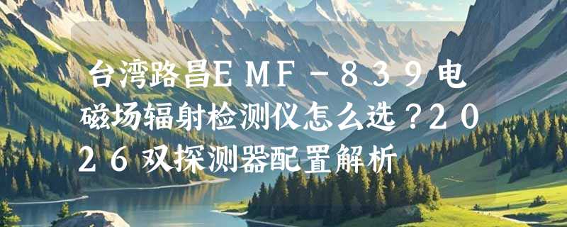 台湾路昌EMF-839电磁场辐射检测仪怎么选？2026双探测器配置解析