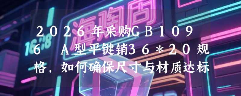 2026年采购GB1096 A型平键销36*20规格，如何确保尺寸与材质达标？
