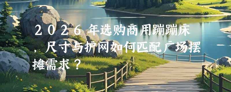 2026年选购商用蹦蹦床，尺寸与护网如何匹配广场摆摊需求？