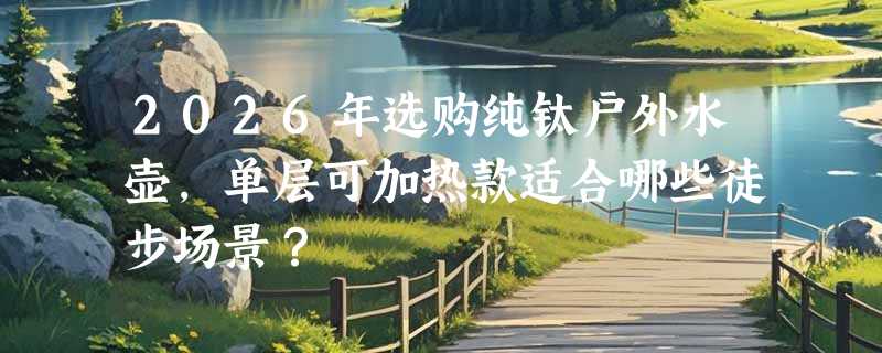 2026年选购纯钛户外水壶，单层可加热款适合哪些徒步场景？