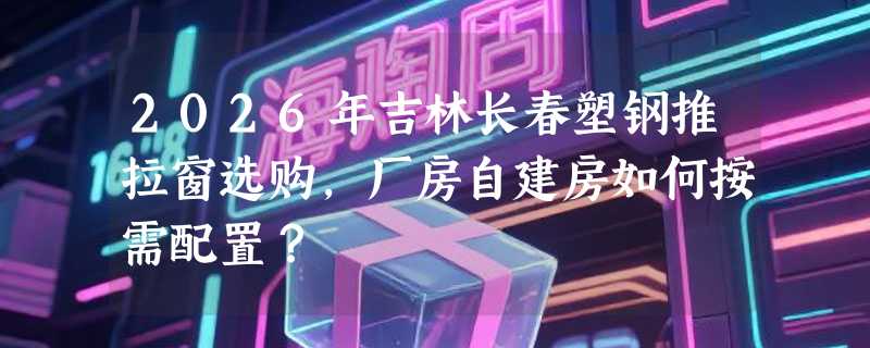 2026年吉林长春塑钢推拉窗选购，厂房自建房如何按需配置？