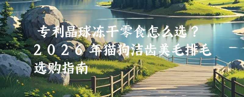 专利晶球冻干零食怎么选？2026年猫狗洁齿美毛排毛选购指南