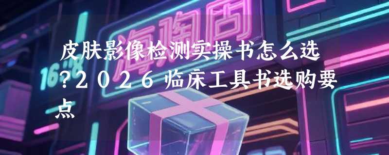 皮肤影像检测实操书怎么选？2026临床工具书选购要点