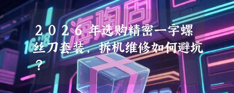 2026年选购精密一字螺丝刀套装，拆机维修如何避坑？