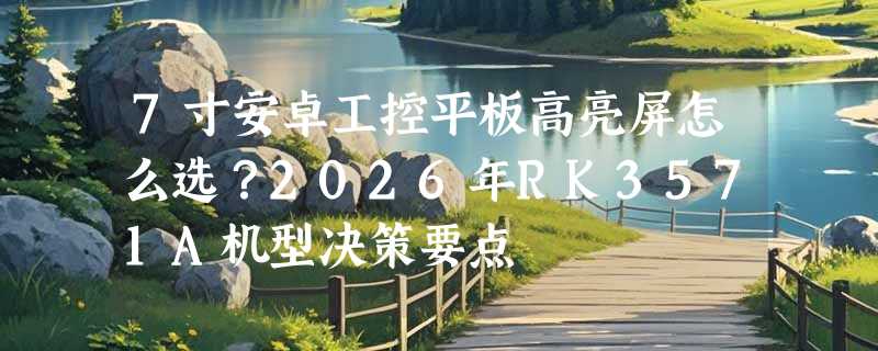 7寸安卓工控平板高亮屏怎么选？2026年RK3571A机型决策要点