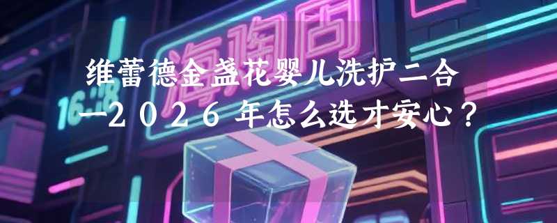 维蕾德金盏花婴儿洗护二合一2026年怎么选才安心？