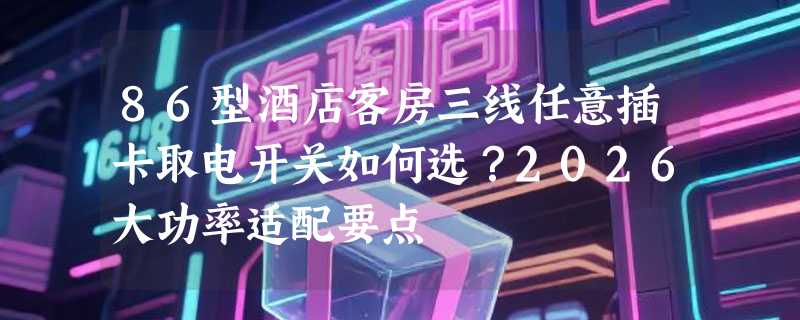 86型酒店客房三线任意插卡取电开关如何选？2026大功率适配要点