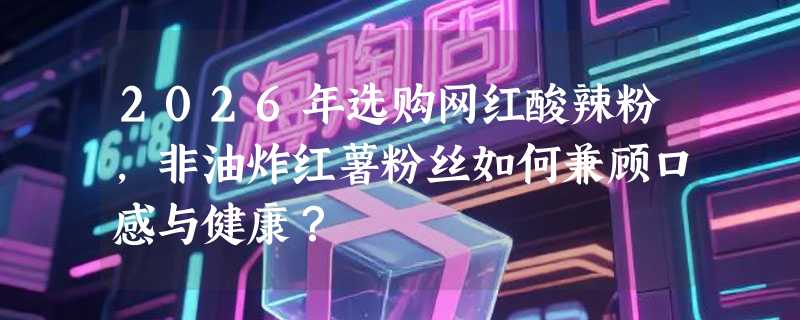2026年选购网红酸辣粉，非油炸红薯粉丝如何兼顾口感与健康？