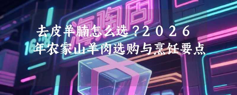 去皮羊腩怎么选？2026年农家山羊肉选购与烹饪要点