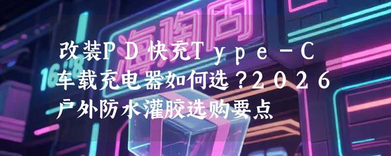 改装PD快充Type-C车载充电器如何选？2026户外防水灌胶选购要点